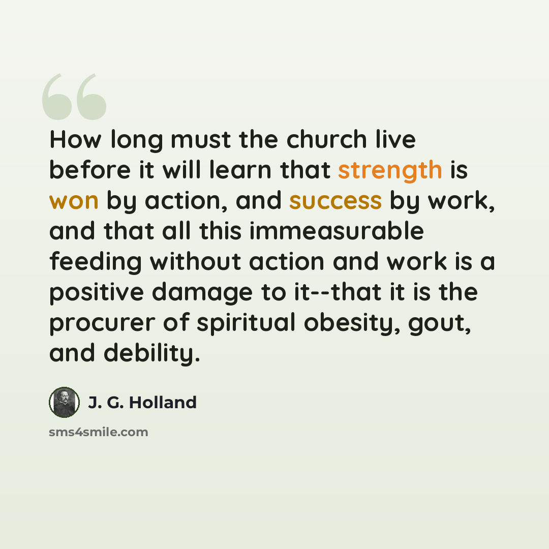 “How long must the church live before it will learn that strength is won by action, and success by work, and that all this immeasurable feeding without action and work is a positive damage to it--that it is the procurer of spiritual obesity, gout, and debility.” quote by J. G. Holland