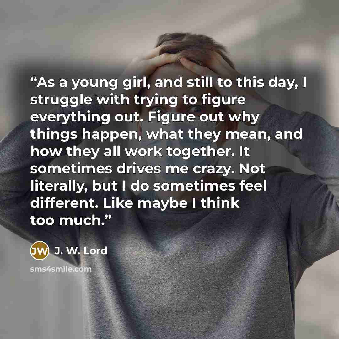“As a young girl, and still to this day, I struggle with trying to figure everything out. Figure out why things happen, what they mean, and how they all work together. It sometimes drives me crazy. Not literally, but I do sometimes feel different. Like maybe I think too much.” quote by J. W. Lord