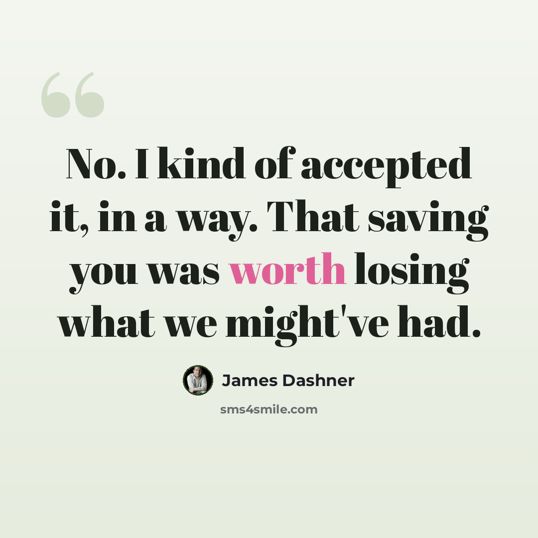 “No. I kind of accepted it, in a way. That saving you was worth losing what we might've had.” quote by James Dashner