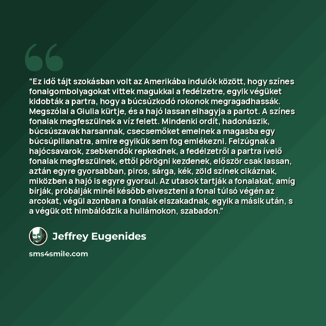 “Ez idő tájt szokásban volt az Amerikába indulók között, hogy színes fonalgombolyagokat vittek magukkal a fedélzetre, egyik végüket kidobták a partra, hogy a búcsúzkodó rokonok megragadhassák. Megszólal a Giulia kürtje, és a hajó lassan elhagyja a partot. A színes fonalak megfeszülnek a víz felett…” quote by Jeffrey Eugenides