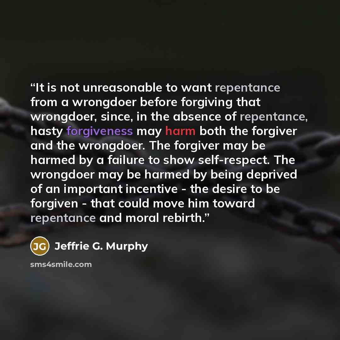 “It is not unreasonable to want repentance from a wrongdoer before forgiving that wrongdoer, since, in the absence of repentance, hasty forgiveness may harm both the forgiver and the wrongdoer. The forgiver may be harmed by a failure to show self-respect. The wrongdoer may be harmed by being…” quote by Jeffrie G. Murphy