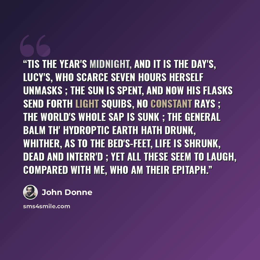 “TIS the year's midnight, and it is the day's, Lucy's, who scarce seven hours herself unmasks ; The sun is spent, and now his flasks Send forth light squibs, no constant rays ; The world's whole sap is sunk ; The general balm th' hydroptic earth hath drunk, Whither, as to the bed's-feet, life is…” quote by John Donne