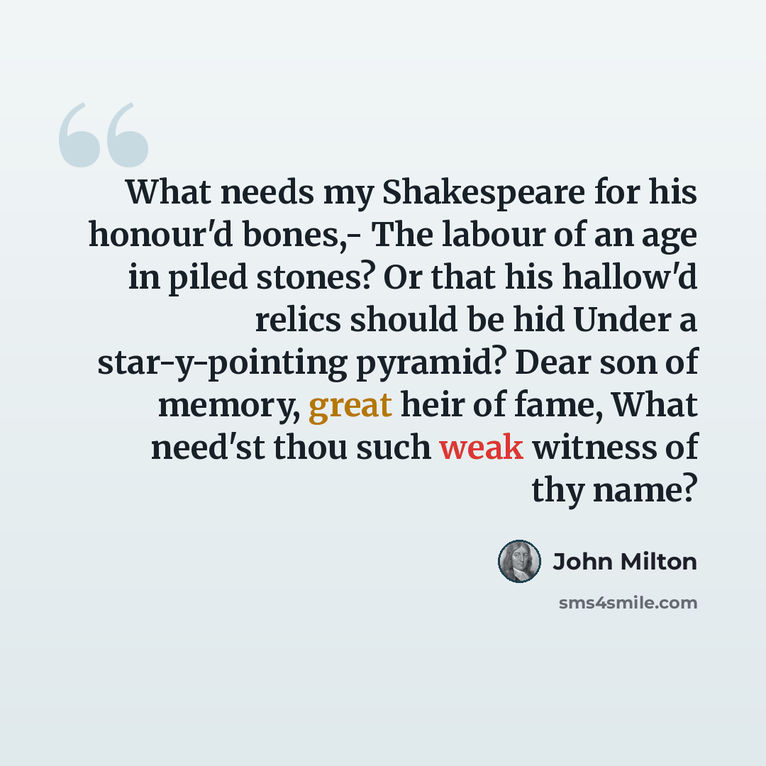 “What needs my Shakespeare for his honour'd bones,- The labour of an age in piled stones? Or that his hallow'd relics should be hid Under a star-y-pointing pyramid? Dear son of memory, great heir of fame, What need'st thou such weak witness of thy name?” quote by John Milton