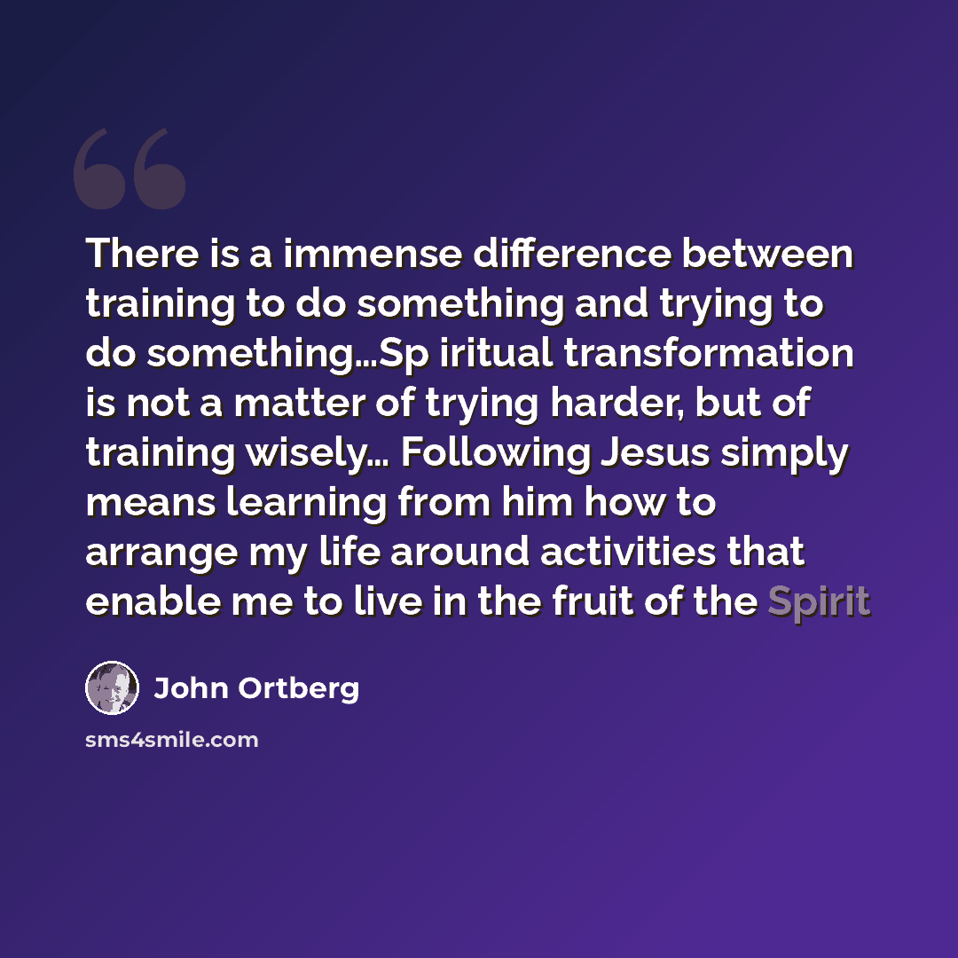“There is a immense difference between training to do something and trying to do something…Sp iritual transformation is not a matter of trying harder, but of training wisely… Following Jesus simply means learning from him how to arrange my life around activities that enable me to live in the fruit…” quote by John Ortberg