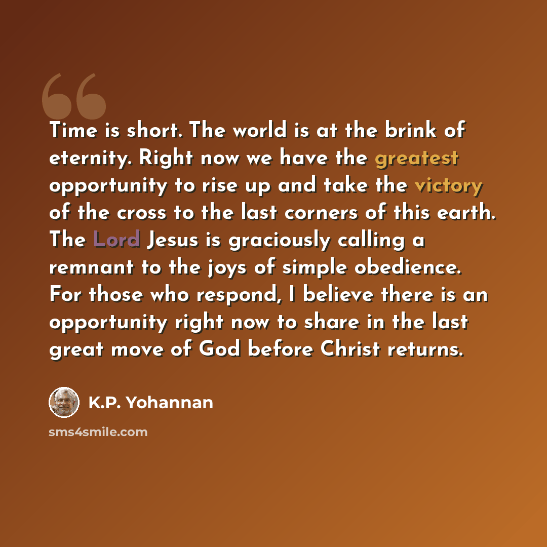 “Time is short. The world is at the brink of eternity. Right now we have the greatest opportunity to rise up and take the victory of the cross to the last corners of this earth. The Lord Jesus is graciously calling a remnant to the joys of simple obedience. For those who respond, I believe there is…” quote by K.P. Yohannan