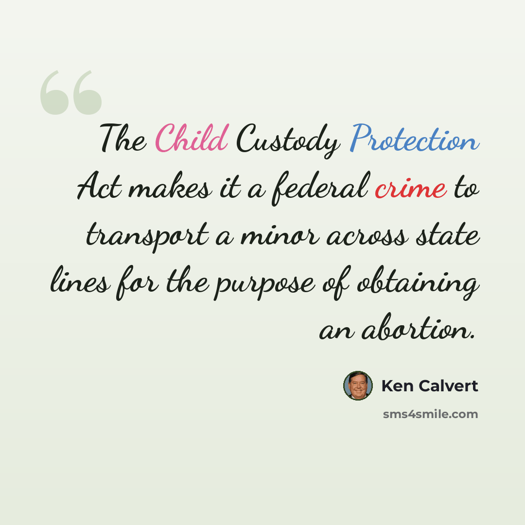“The Child Custody Protection Act makes it a federal crime to transport a minor across state lines for the purpose of obtaining an abortion.” quote by Ken Calvert