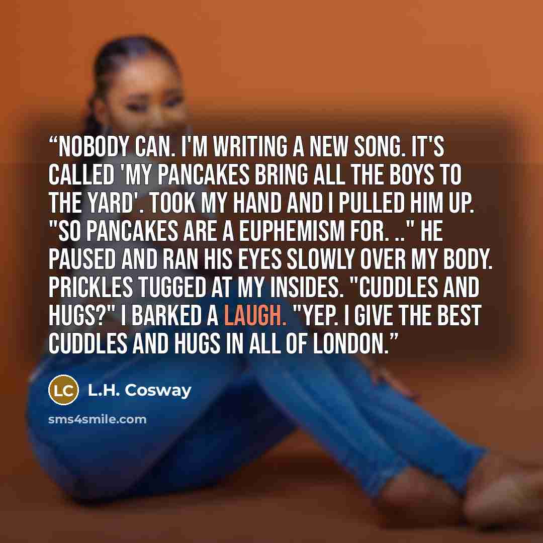 “Nobody can. I'm writing a new song. It's called 'My pancakes bring all the boys to the yard'. Took my hand and I pulled him up. "So pancakes are a euphemism for. .." He paused and ran his eyes slowly over my body. Prickles tugged at my insides. "Cuddles and hugs?" I barked a laugh. "Yep. I give…” quote by L.H. Cosway