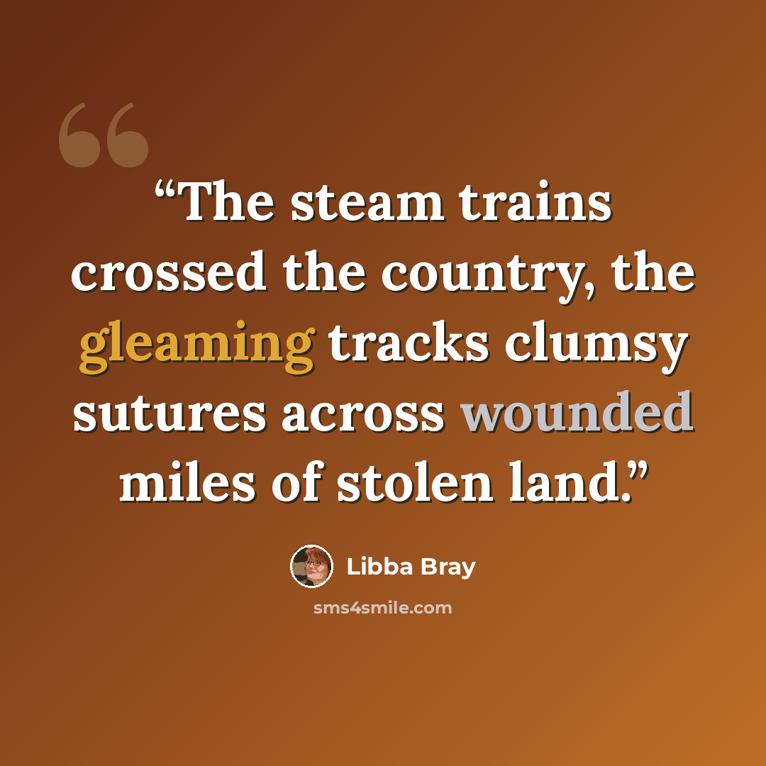 “The steam trains crossed the country, the gleaming tracks clumsy sutures across wounded miles of stolen land.” quote by Libba Bray