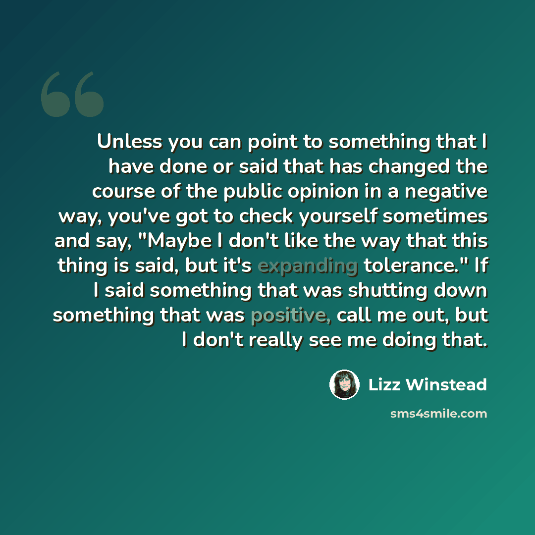 “Unless you can point to something that I have done or said that has changed the course of the public opinion in a negative way, you've got to check yourself sometimes and say, "Maybe I don't like the way that this thing is said, but it's expanding tolerance." If I said something that was shutting…” quote by Lizz Winstead