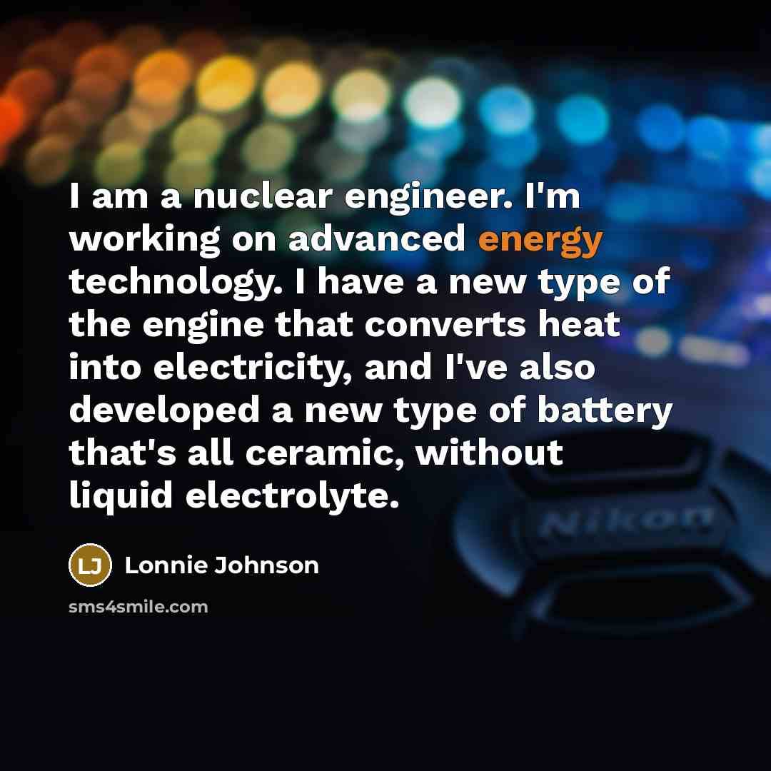 “I am a nuclear engineer. I'm working on advanced energy technology. I have a new type of the engine that converts heat into electricity, and I've also developed a new type of battery that's all ceramic, without liquid electrolyte.” quote by Lonnie Johnson