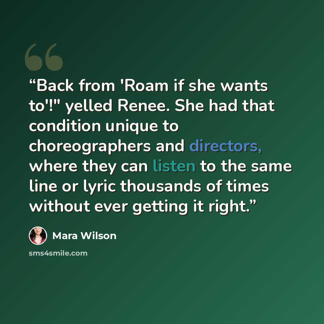 “Back from 'Roam if she wants to'!" yelled Renee. She had that condition unique to choreographers and directors, where they can listen to the same line or lyric thousands of times without ever getting it right.” quote by Mara Wilson
