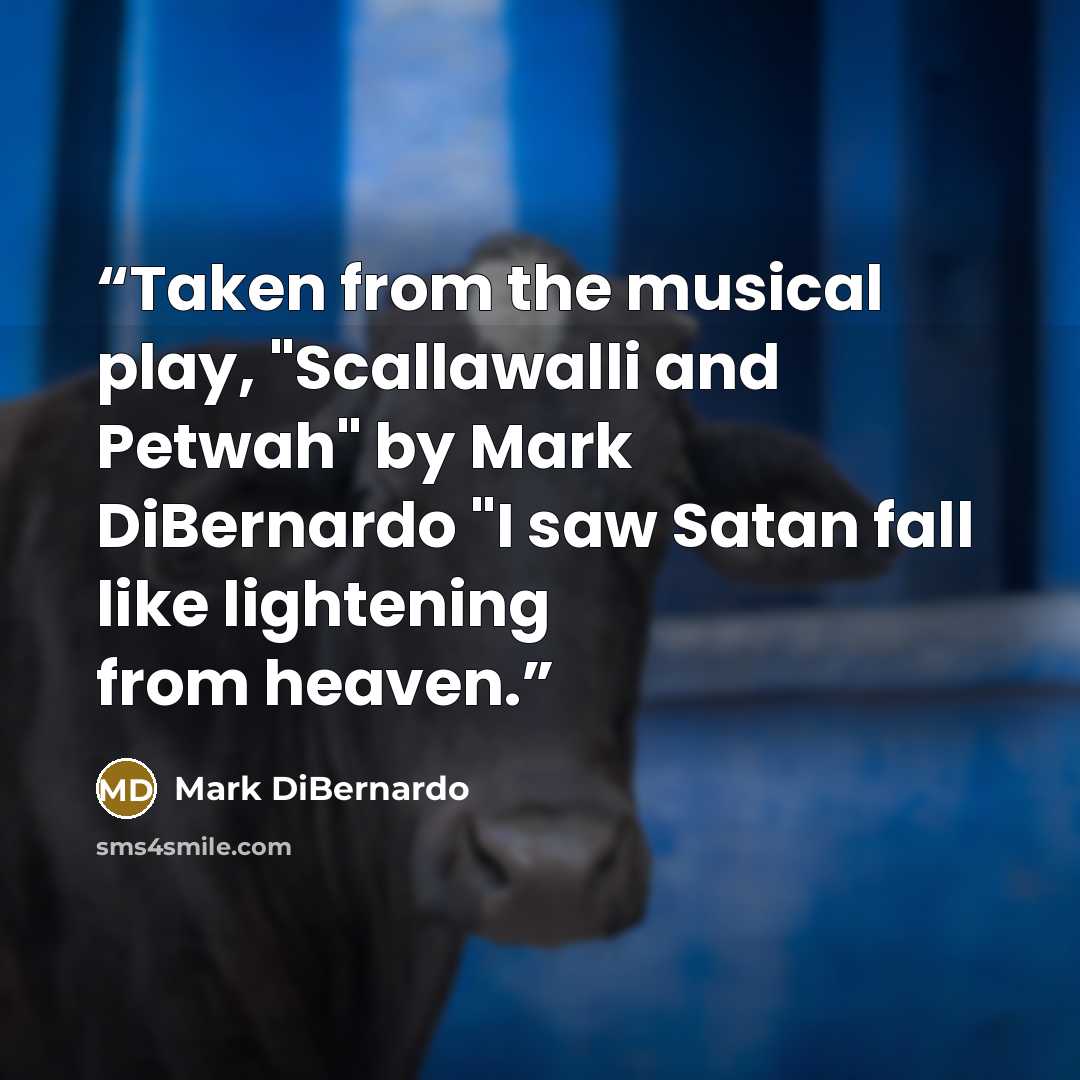 “Taken from the musical play, "Scallawalli and Petwah" by Mark DiBernardo "I saw Satan fall like lightening from heaven.” quote by Mark DiBernardo