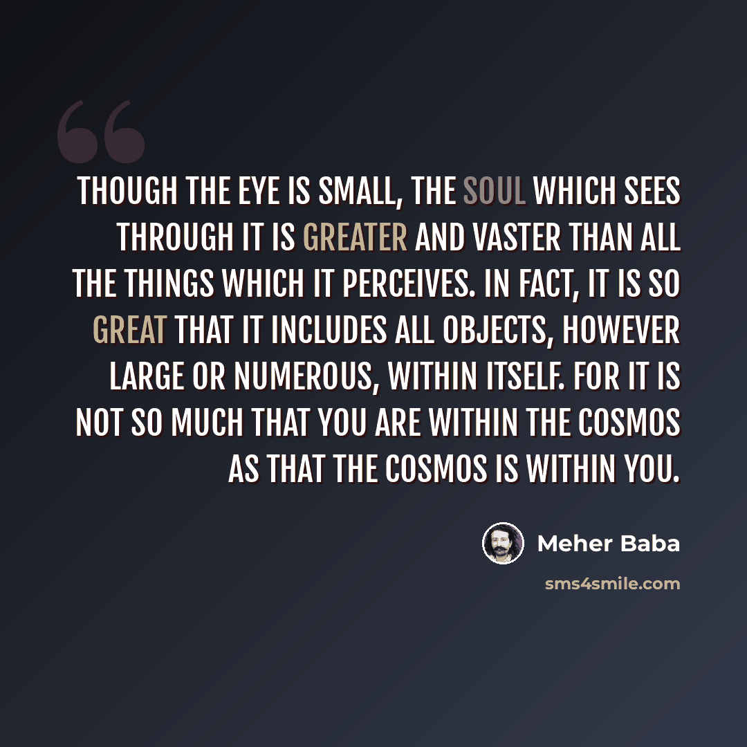 “Though the eye is small, the soul which sees through it is greater and vaster than all the things which it perceives. In fact, it is so great that it includes all objects, however large or numerous, within itself. For it is not so much that you are within the cosmos as that the cosmos is within you.” quote by Meher Baba