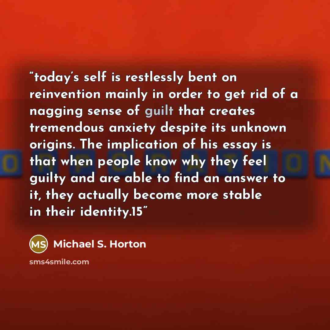 “today’s self is restlessly bent on reinvention mainly in order to get rid of a nagging sense of guilt that creates tremendous anxiety despite its unknown origins. The implication of his essay is that when people know why they feel guilty and are able to find an answer to it, they actually become…” quote by Michael S. Horton