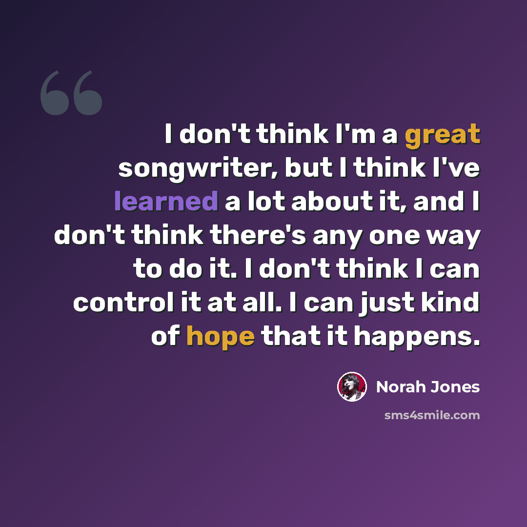 “I don't think I'm a great songwriter, but I think I've learned a lot about it, and I don't think there's any one way to do it. I don't think I can control it at all. I can just kind of hope that it happens.” quote by Norah Jones