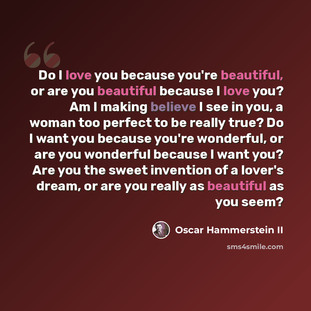 “Do I love you because you're beautiful, or are you beautiful because I love you? Am I making believe I see in you, a woman too perfect to be really true? Do I want you because you're wonderful, or are you wonderful because I want you? Are you the sweet invention of a lover's dream, or are you…” quote by Oscar Hammerstein II