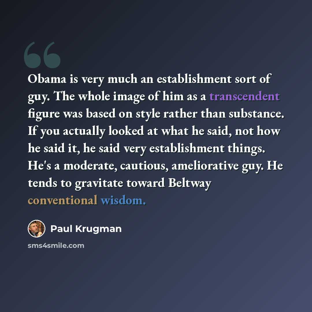 “Obama is very much an establishment sort of guy. The whole image of him as a transcendent figure was based on style rather than substance. If you actually looked at what he said, not how he said it, he said very establishment things. He's a moderate, cautious, ameliorative guy. He tends to…” quote by Paul Krugman