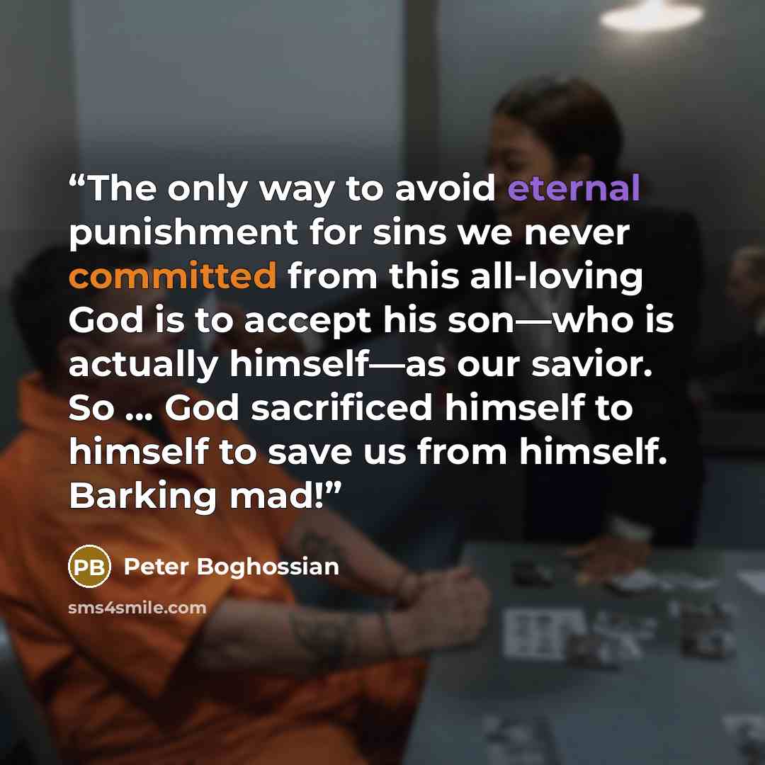 “The only way to avoid eternal punishment for sins we never committed from this all-loving God is to accept his son—who is actually himself—as our savior. So … God sacrificed himself to himself to save us from himself. Barking mad!” quote by Peter Boghossian