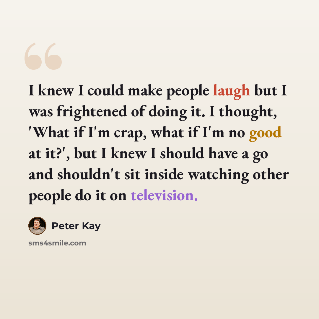 “I knew I could make people laugh but I was frightened of doing it. I thought, 'What if I'm crap, what if I'm no good at it?', but I knew I should have a go and shouldn't sit inside watching other people do it on television.” quote by Peter Kay