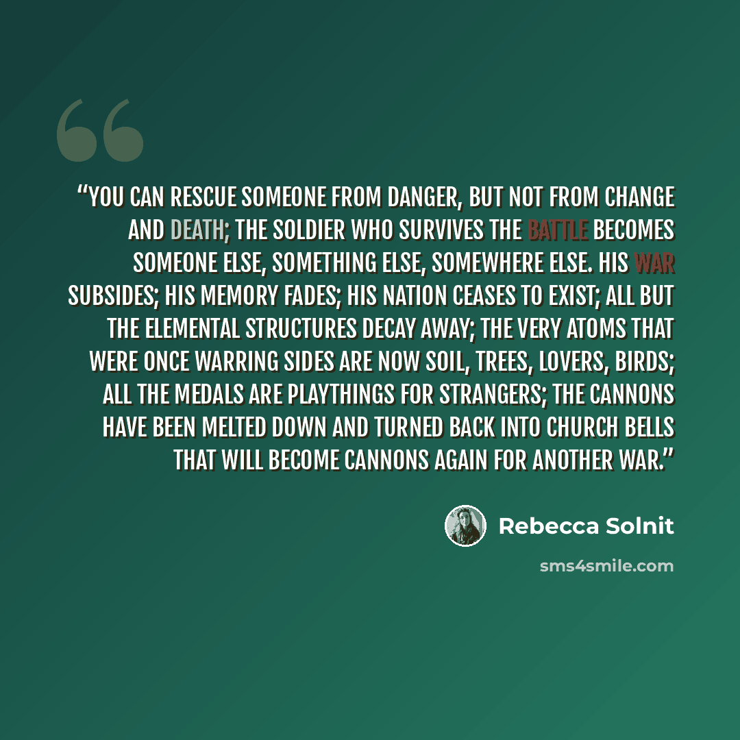 “You can rescue someone from danger, but not from change and death; the soldier who survives the battle becomes someone else, something else, somewhere else. His war subsides; his memory fades; his nation ceases to exist; all but the elemental structures decay away; the very atoms that were once…” quote by Rebecca Solnit