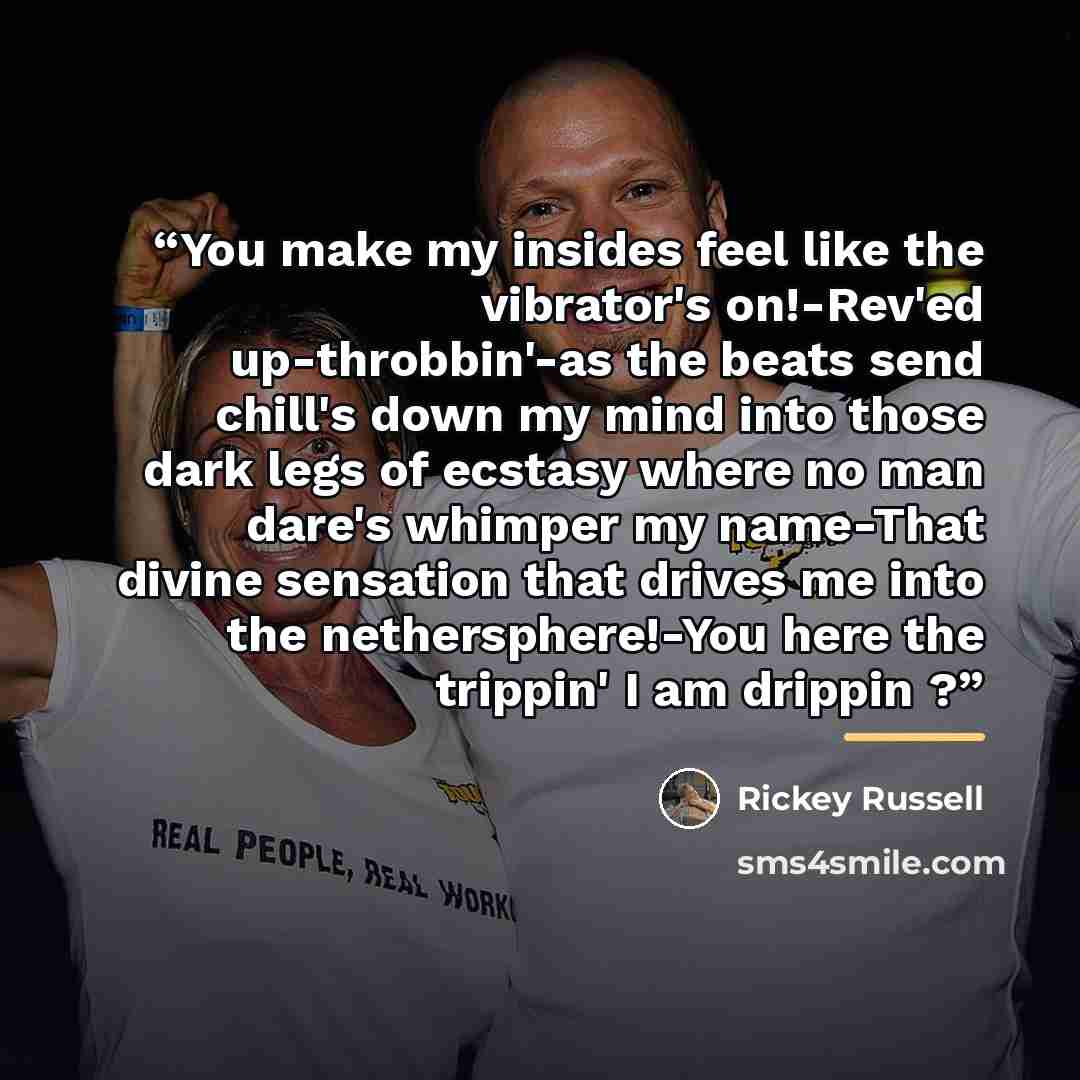 “You make my insides feel like the vibrator's on!-Rev'ed up-throbbin'-as the beats send chill's down my mind into those dark legs of ecstasy where no man dare's whimper my name-That divine sensation that drives me into the nethersphere!-You here the trippin' I am drippin ?” quote by Rickey Russell
