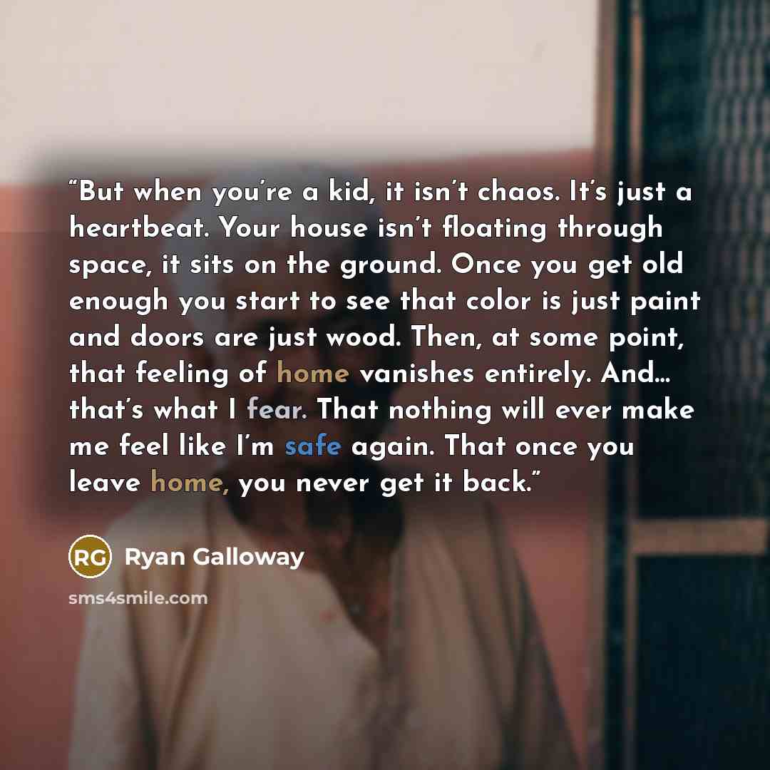 “But when you’re a kid, it isn’t chaos. It’s just a heartbeat. Your house isn’t floating through space, it sits on the ground. Once you get old enough you start to see that color is just paint and doors are just wood. Then, at some point, that feeling of home vanishes entirely. And… that’s what I…” quote by Ryan Galloway