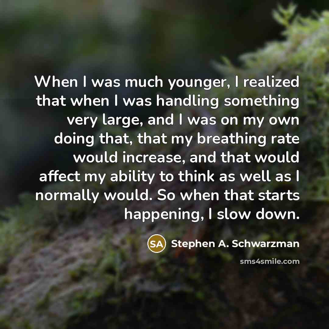 “When I was much younger, I realized that when I was handling something very large, and I was on my own doing that, that my breathing rate would increase, and that would affect my ability to think as well as I normally would. So when that starts happening, I slow down.” quote by Stephen A. Schwarzman