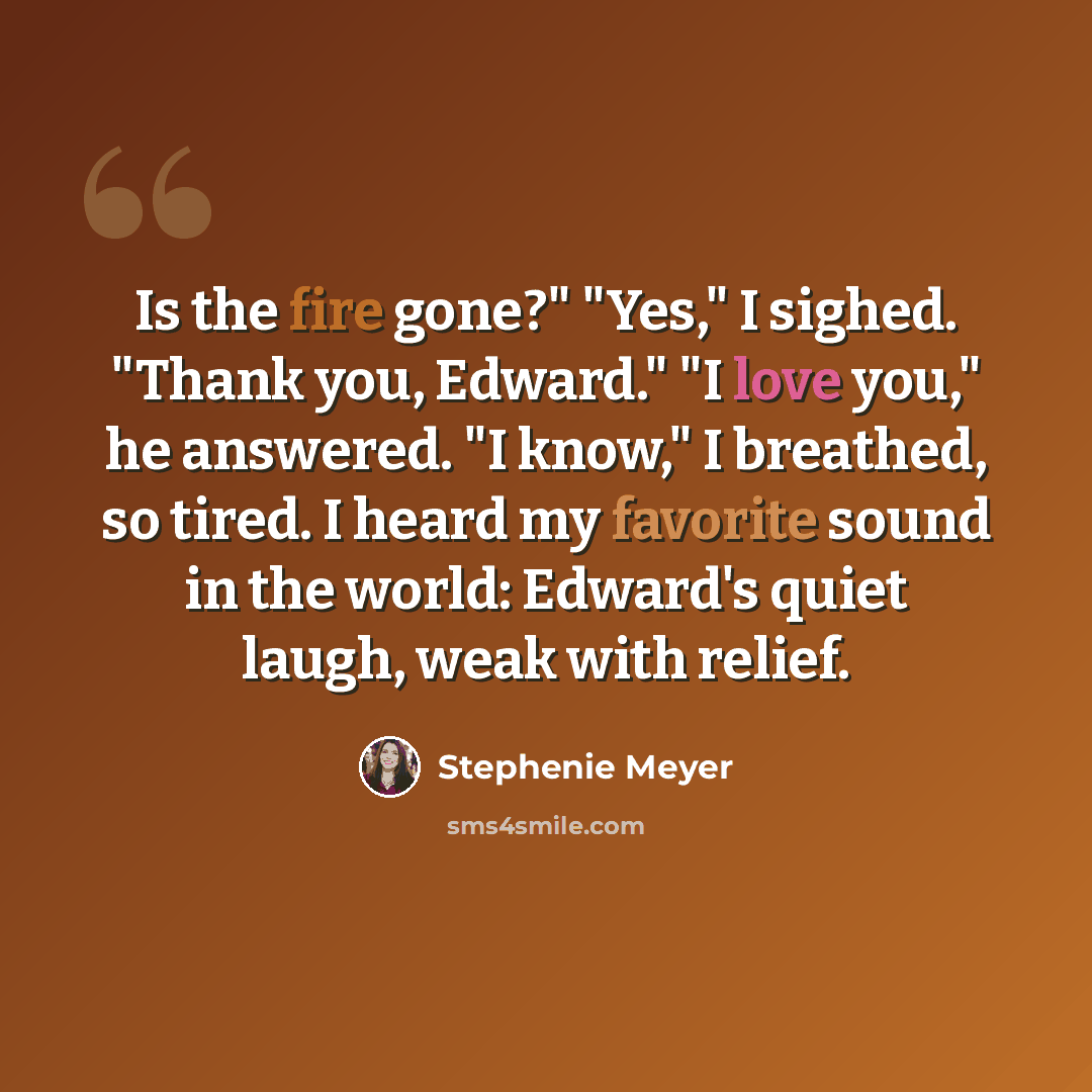 “Is the fire gone?" "Yes," I sighed. "Thank you, Edward." "I love you," he answered. "I know," I breathed, so tired. I heard my favorite sound in the world: Edward's quiet laugh, weak with relief.” quote by Stephenie Meyer