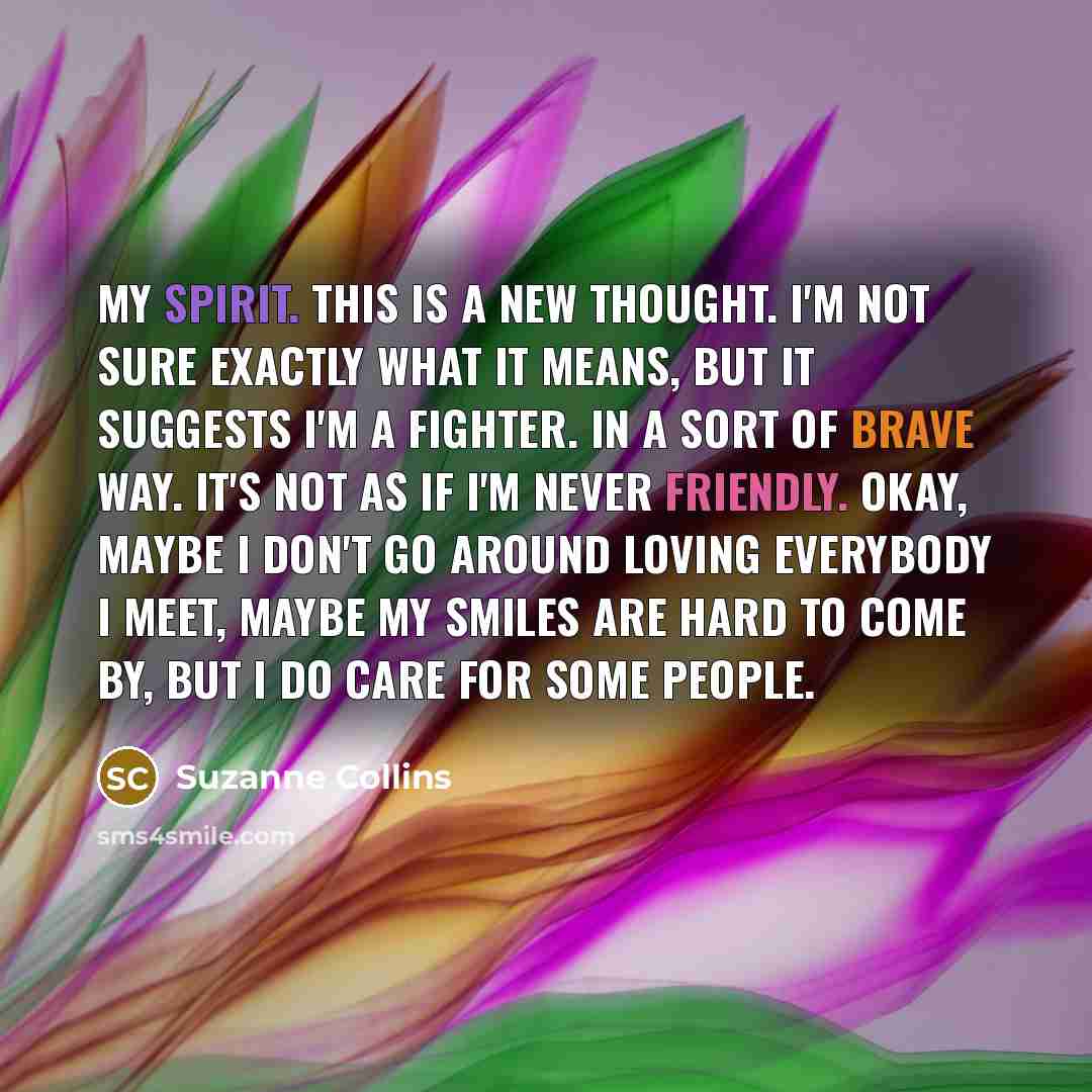 “My spirit. This is a new thought. I'm not sure exactly what it means, but it suggests I'm a fighter. In a sort of brave way. It's not as if I'm never friendly. Okay, maybe I don't go around loving everybody I meet, maybe my smiles are hard to come by, but i do care for some people.” quote by Suzanne Collins