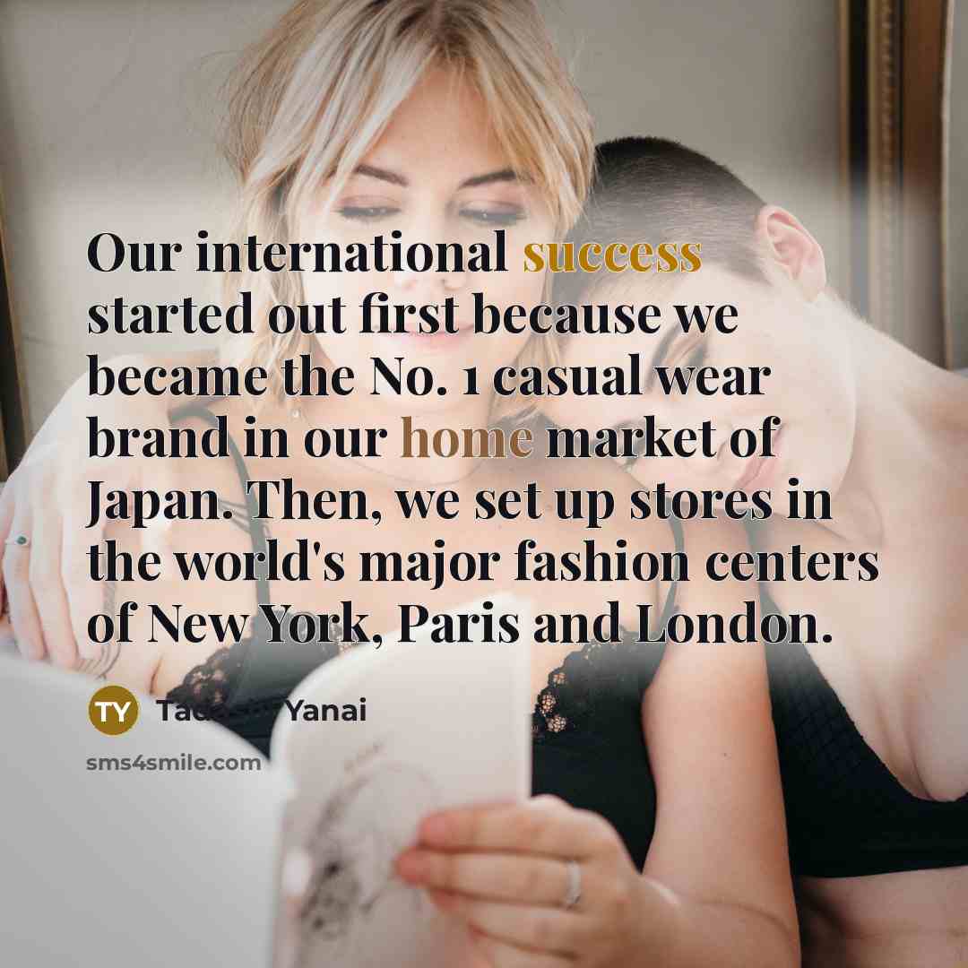 “Our international success started out first because we became the No. 1 casual wear brand in our home market of Japan. Then, we set up stores in the world's major fashion centers of New York, Paris and London.” quote by Tadashi Yanai