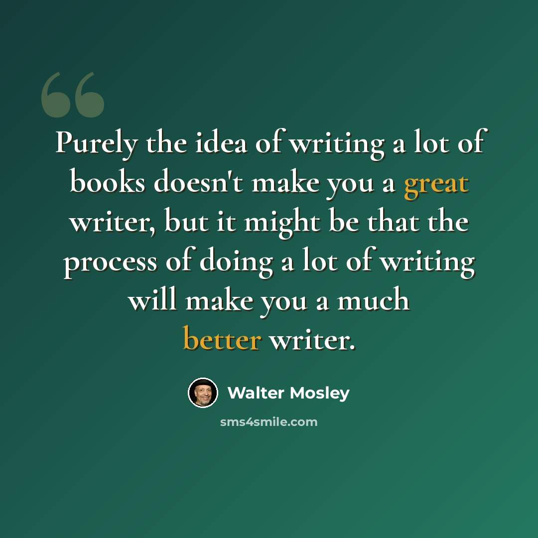 “Purely the idea of writing a lot of books doesn't make you a great writer, but it might be that the process of doing a lot of writing will make you a much better writer.” quote by Walter Mosley