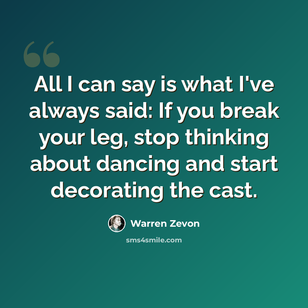 “All I can say is what I've always said: If you break your leg, stop thinking about dancing and start decorating the cast.” quote by Warren Zevon