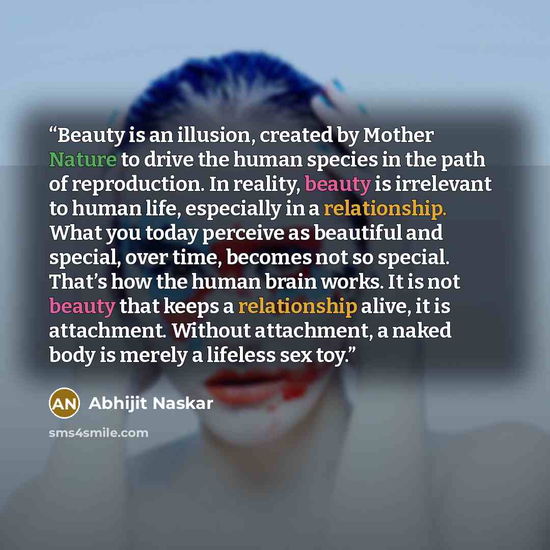 “Beauty is an illusion, created by Mother Nature to drive the human species in the path of reproduction. In reality, beauty is irrelevant to human life, especially in a relationship. What you today perceive as beautiful and special, over time, becomes not so special. That’s how the human brain…” quote by Abhijit Naskar