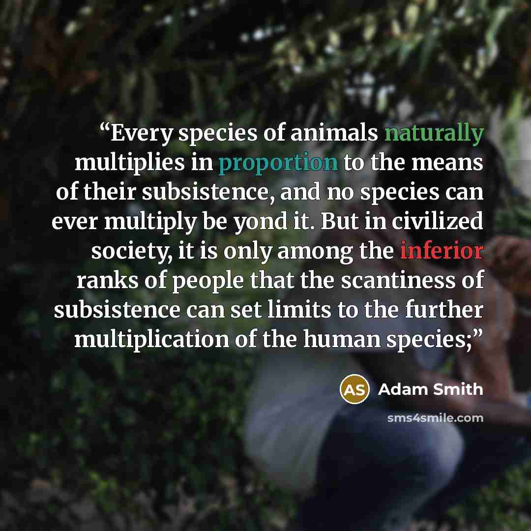 “Every species of animals naturally multiplies in proportion to the means of their subsistence, and no species can ever multiply be yond it. But in civilized society, it is only among the inferior ranks of people that the scantiness of subsistence can set limits to the further multiplication of the…” quote by Adam Smith