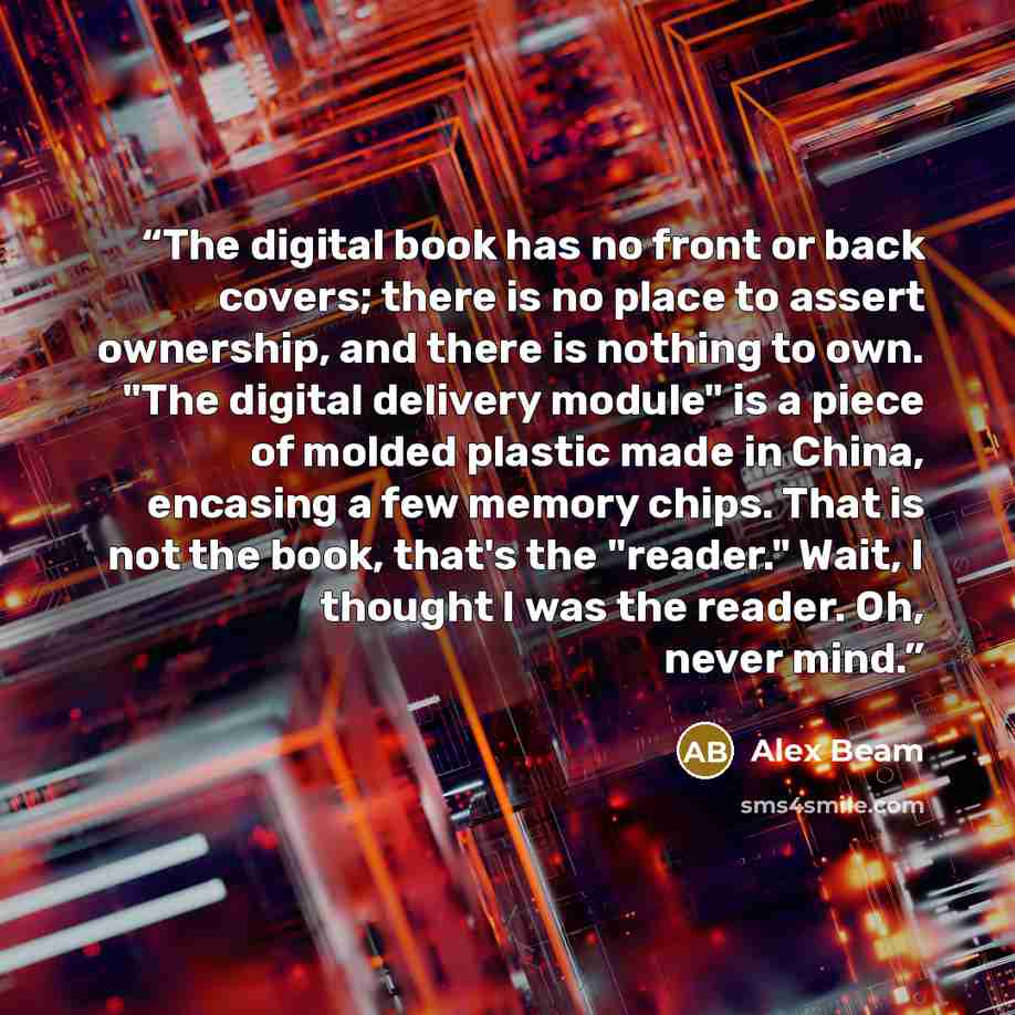 “The digital book has no front or back covers; there is no place to assert ownership, and there is nothing to own. "The digital delivery module" is a piece of molded plastic made in China, encasing a few memory chips. That is not the book, that's the "reader." Wait, I thought I was the reader. Oh…” quote by Alex Beam