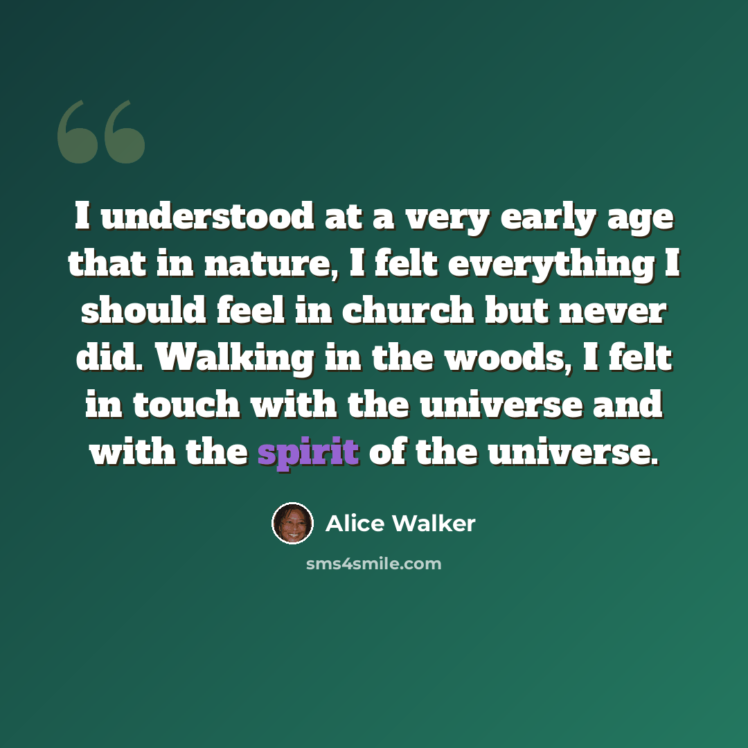“I understood at a very early age that in nature, I felt everything I should feel in church but never did. Walking in the woods, I felt in touch with the universe and with the spirit of the universe.” quote by Alice Walker