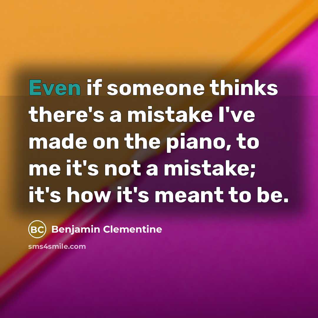 “Even if someone thinks there's a mistake I've made on the piano, to me it's not a mistake; it's how it's meant to be.” quote by Benjamin Clementine