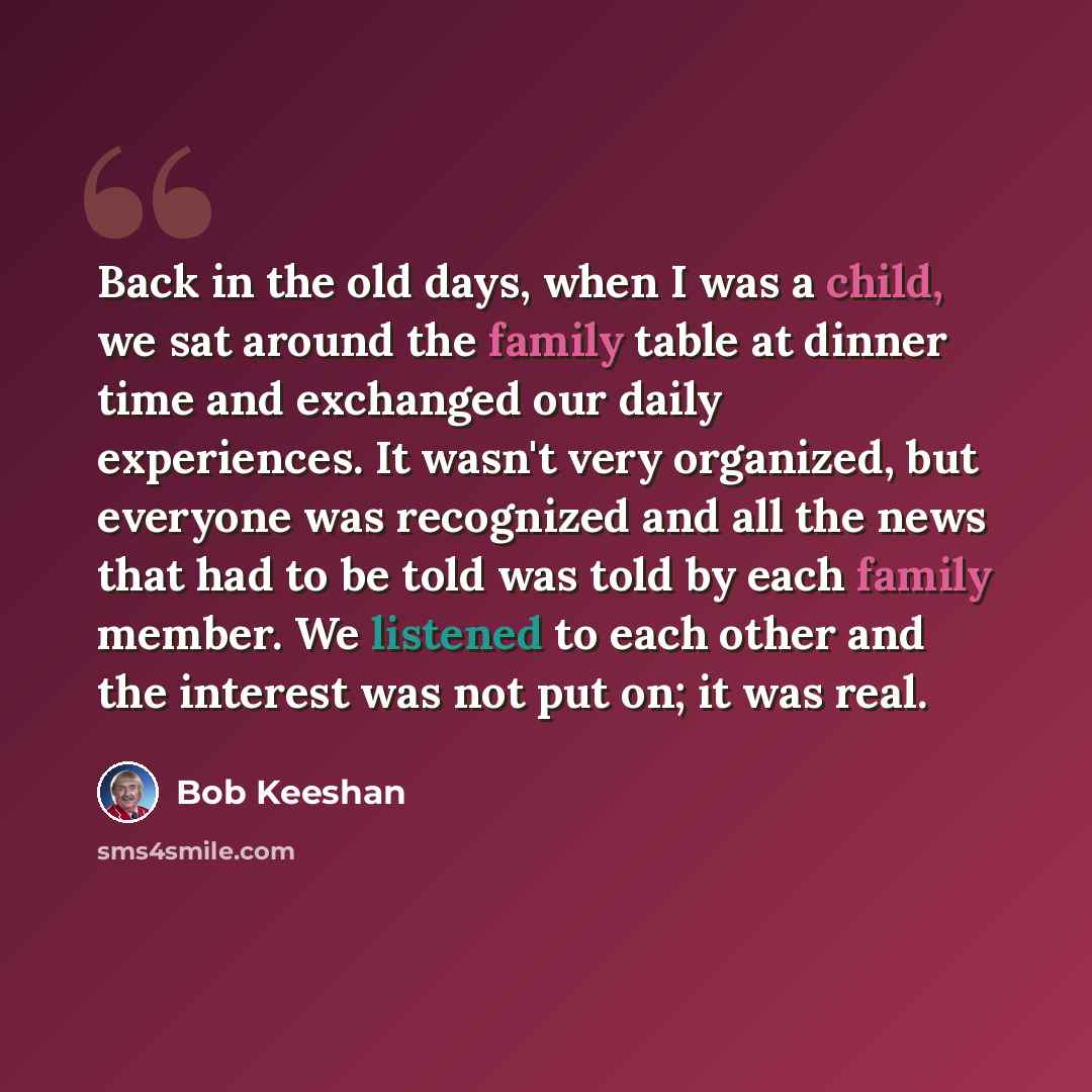 “Back in the old days, when I was a child, we sat around the family table at dinner time and exchanged our daily experiences. It wasn't very organized, but everyone was recognized and all the news that had to be told was told by each family member. We listened to each other and the interest was not…” quote by Bob Keeshan