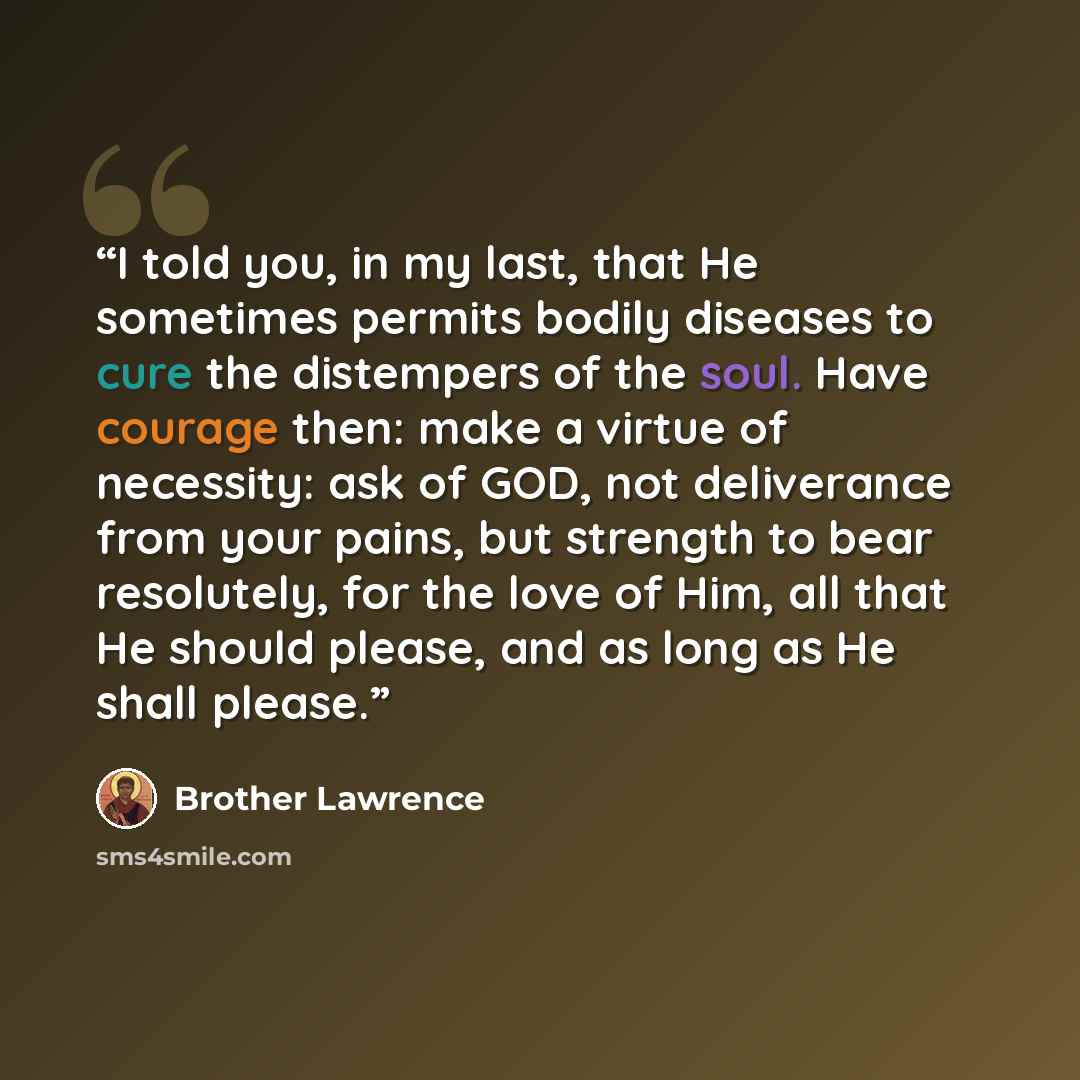 “I told you, in my last, that He sometimes permits bodily diseases to cure the distempers of the soul. Have courage then: make a virtue of necessity: ask of GOD, not deliverance from your pains, but strength to bear resolutely, for the love of Him, all that He should please, and as long as He shall…” quote by Brother Lawrence