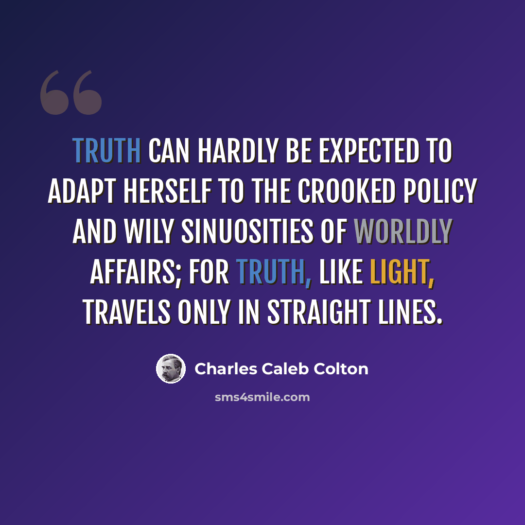 “Truth can hardly be expected to adapt herself to the crooked policy and wily sinuosities of worldly affairs; for truth, like light, travels only in straight lines.” quote by Charles Caleb Colton
