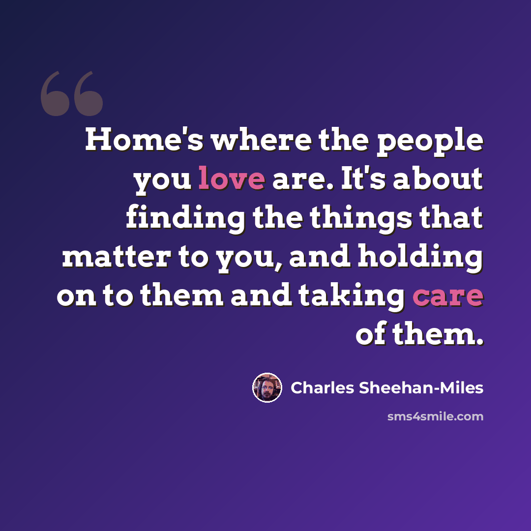 “Home's where the people you love are. It's about finding the things that matter to you, and holding on to them and taking care of them.” quote by Charles Sheehan-Miles