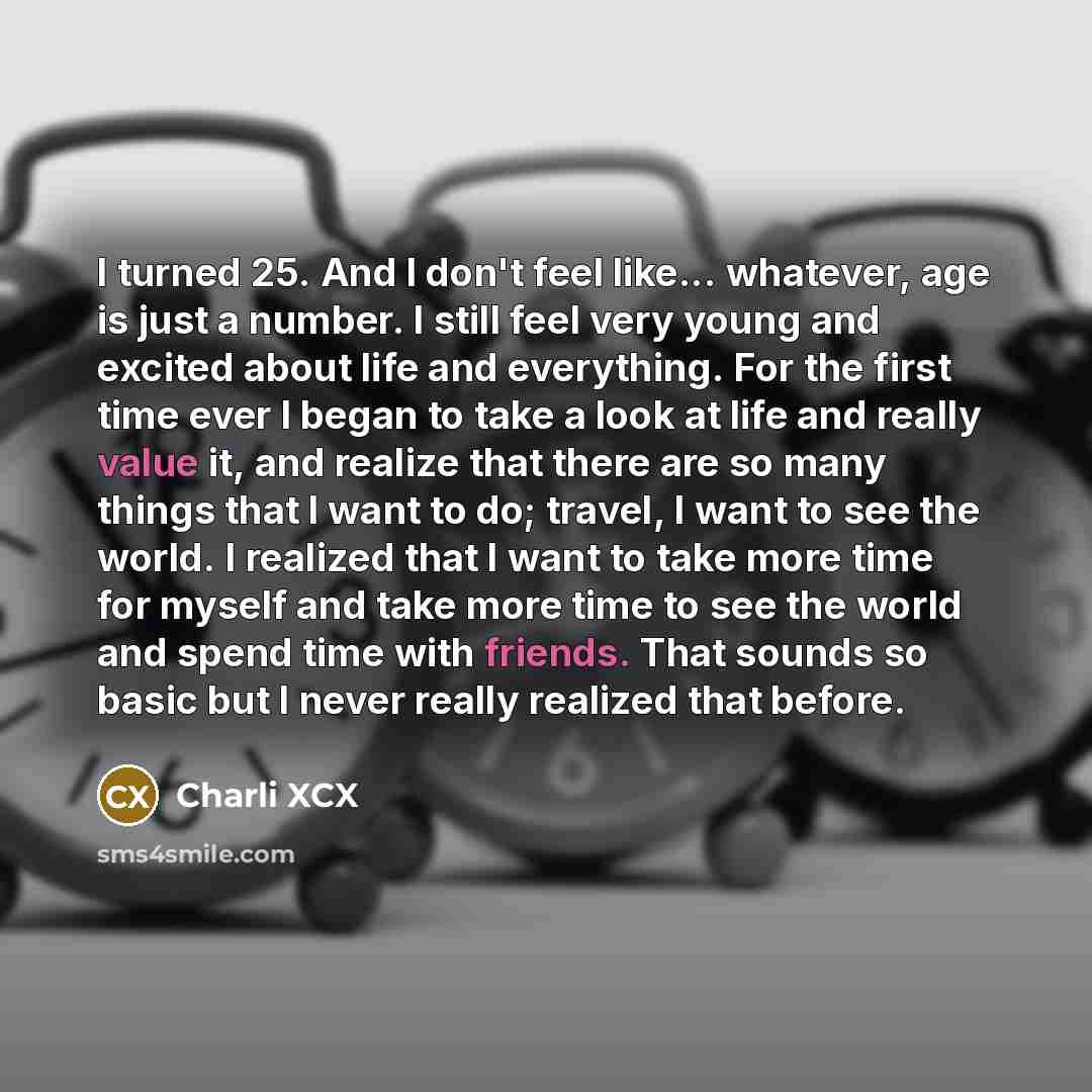 “I turned 25. And I don't feel like... whatever, age is just a number. I still feel very young and excited about life and everything. For the first time ever I began to take a look at life and really value it, and realize that there are so many things that I want to do; travel, I want to see the…” quote by Charli XCX