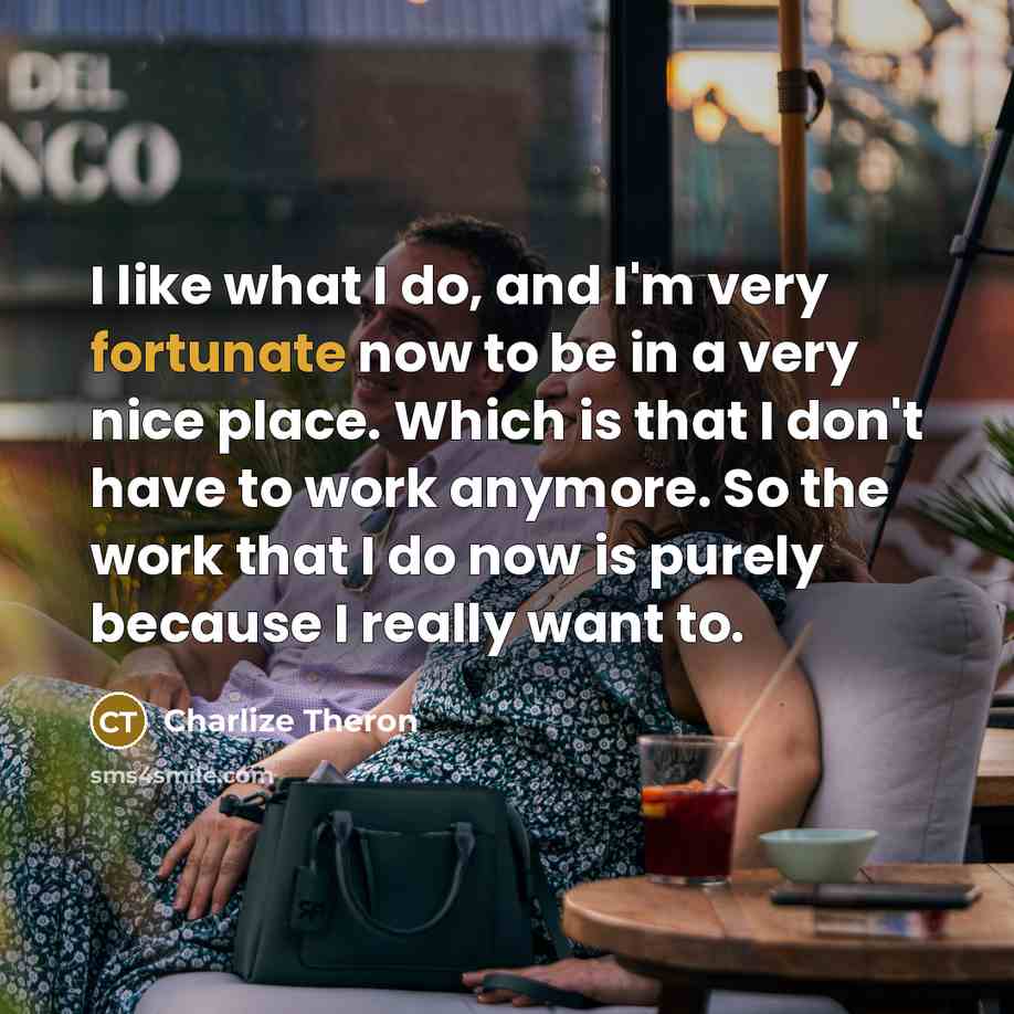 “I like what I do, and I'm very fortunate now to be in a very nice place. Which is that I don't have to work anymore. So the work that I do now is purely because I really want to.” quote by Charlize Theron