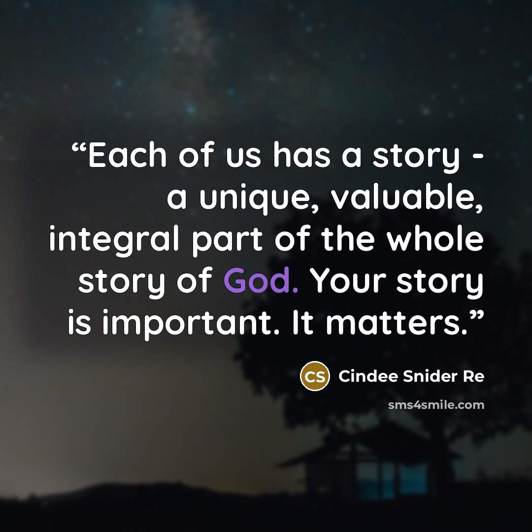 “Each of us has a story - a unique, valuable, integral part of the whole story of God. Your story is important. It matters.” quote by Cindee Snider Re