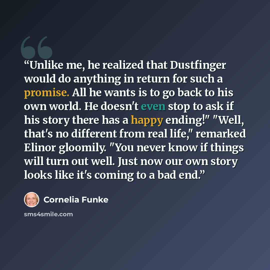 “Unlike me, he realized that Dustfinger would do anything in return for such a promise. All he wants is to go back to his own world. He doesn't even stop to ask if his story there has a happy ending!" "Well, that's no different from real life," remarked Elinor gloomily. "You never know if things…” quote by Cornelia Funke