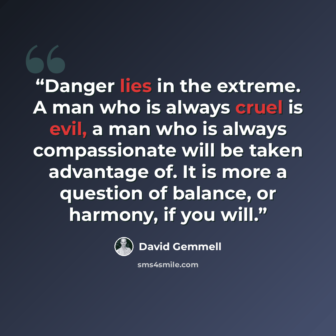 “Danger lies in the extreme. A man who is always cruel is evil, a man who is always compassionate will be taken advantage of. It is more a question of balance, or harmony, if you will.” quote by David Gemmell