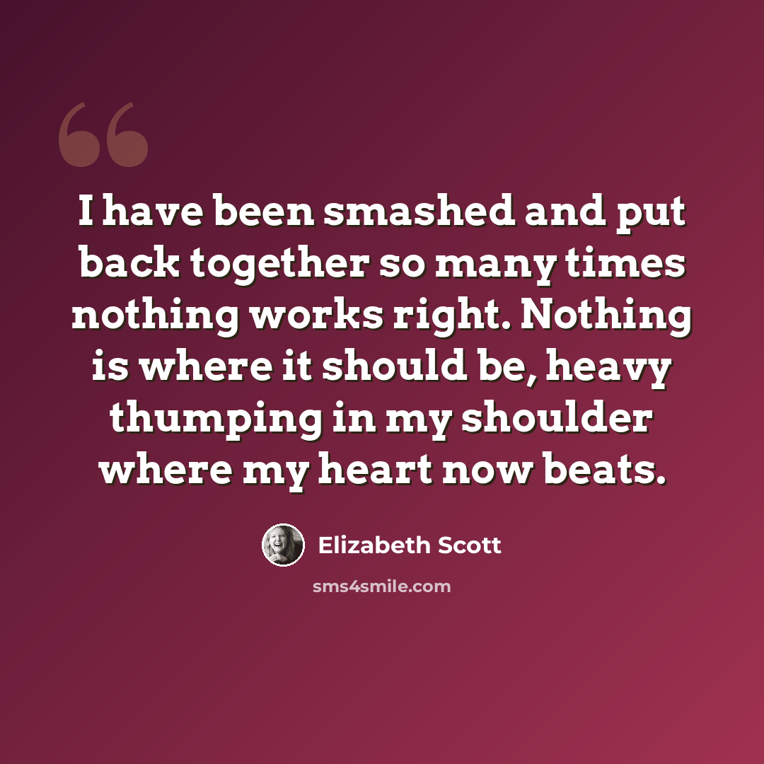 “I have been smashed and put back together so many times nothing works right. Nothing is where it should be, heavy thumping in my shoulder where my heart now beats.” quote by Elizabeth Scott