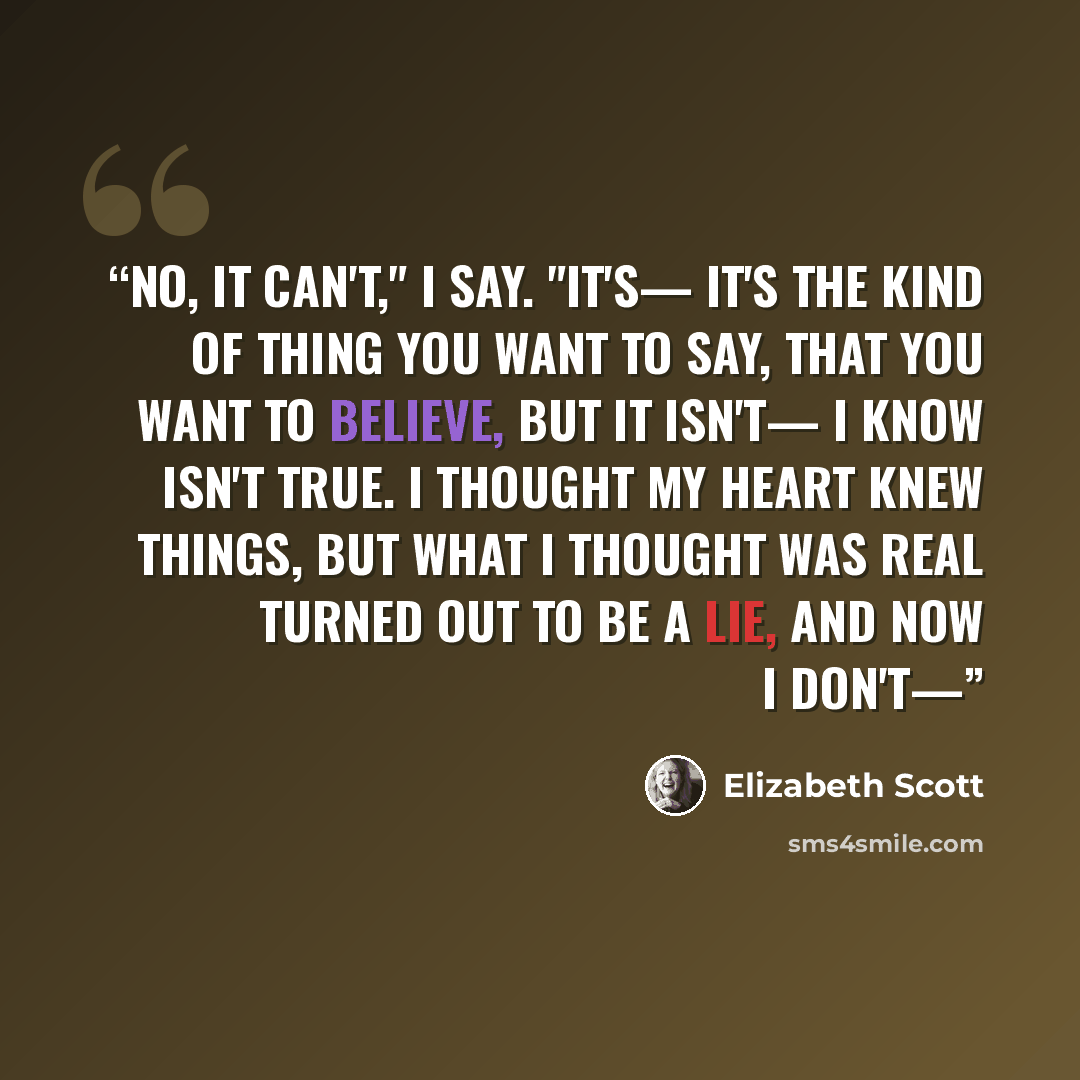“No, it can't," I say. "It's— it's the kind of thing you want to say, that you want to believe, but it isn't— I know isn't true. I thought my heart knew things, but what I thought was real turned out to be a lie, and now I don't—” quote by Elizabeth Scott