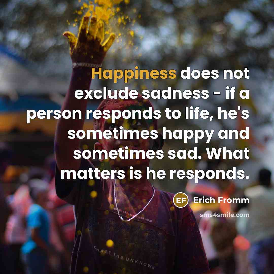 “Happiness does not exclude sadness - if a person responds to life, he's sometimes happy and sometimes sad. What matters is he responds.” quote by Erich Fromm