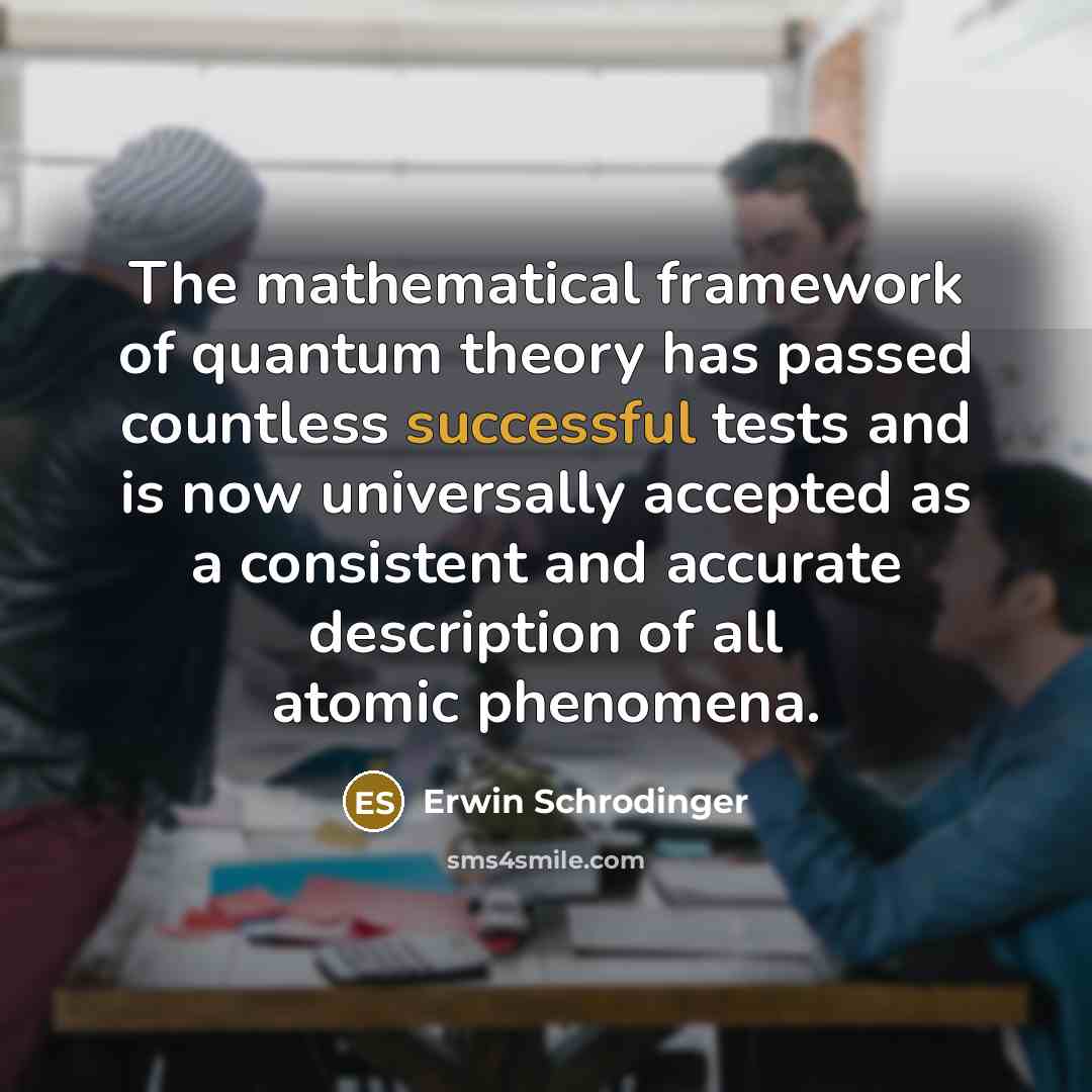 “The mathematical framework of quantum theory has passed countless successful tests and is now universally accepted as a consistent and accurate description of all atomic phenomena.” quote by Erwin Schrodinger